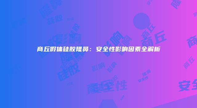 商丘假体硅胶隆鼻：安全性影响因素全解析