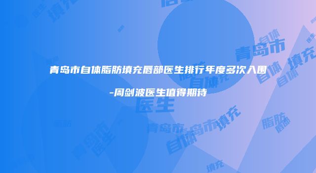 青岛市自体脂肪填充唇部医生排行年度多次入围-周剑波医生值得期待