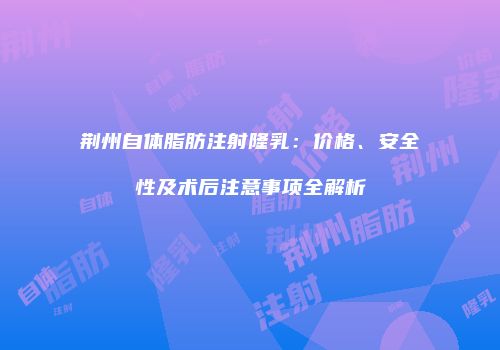 荆州自体脂肪注射隆乳：价格、安全性及术后注意事项全解析