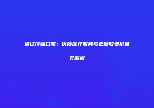 通辽泽强口腔：优质医疗服务与更新收费价目表解析