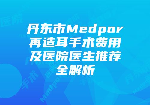 丹东市Medpor再造耳手术费用及医院医生推荐全解析