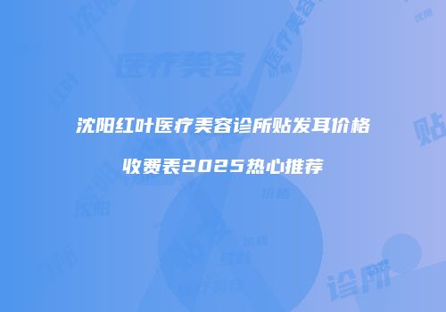 沈阳红叶医疗美容诊所贴发耳价格收费表2025热心推荐