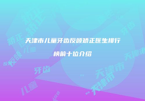 天津市儿童牙齿反颌矫正医生排行榜前十位介绍