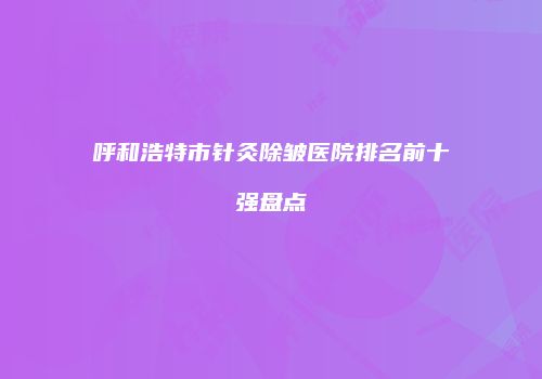呼和浩特市针灸除皱医院排名前十强盘点