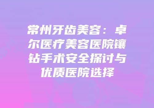 常州牙齿美容：卓尔医疗美容医院镶钻手术安全探讨与优质医院选择