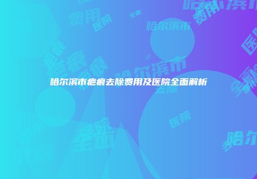 哈尔滨市疤痕去除费用及医院全面解析