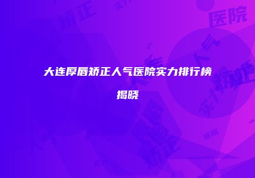 大连厚唇矫正人气医院实力排行榜揭晓
