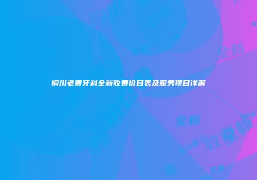 铜川老贾牙科全新收费价目表及服务项目详解