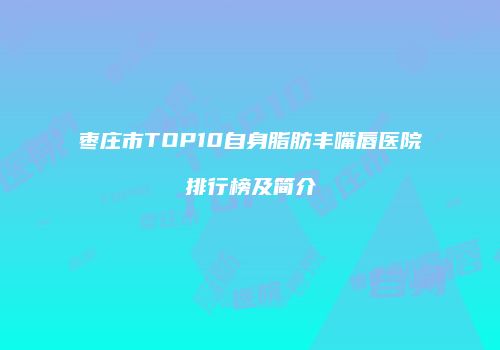 枣庄市TOP10自身脂肪丰嘴唇医院排行榜及简介