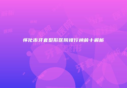 怀化市牙套整形医院排行榜前十解析