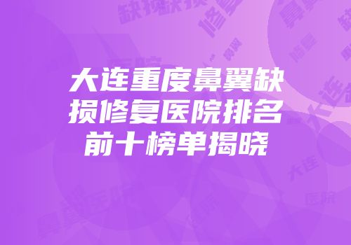 大连重度鼻翼缺损修复医院排名前十榜单揭晓
