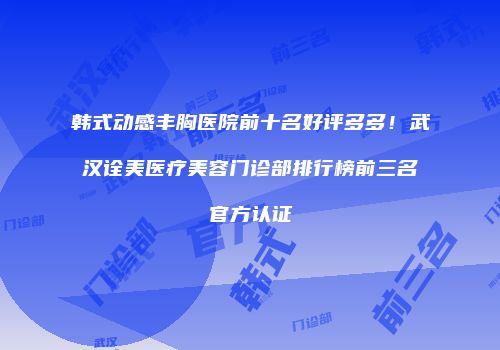 韩式动感丰胸医院前十名好评多多！武汉诠美医疗美容门诊部排行榜前三名官方认证