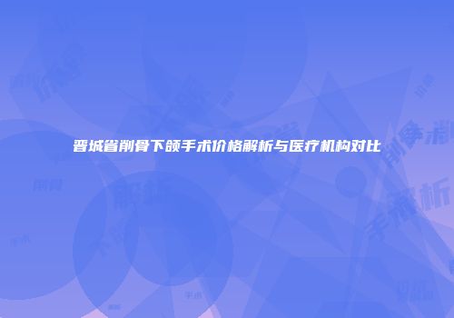 晋城省削骨下颌手术价格解析与医疗机构对比