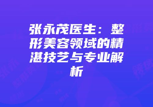 张永茂医生：整形美容领域的精湛技艺与专业解析