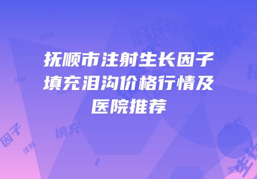 抚顺市注射生长因子填充泪沟价格行情及医院推荐