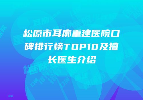 松原市耳廓重建医院口碑排行榜TOP10及擅长医生介绍