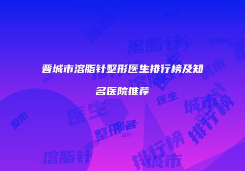 晋城市溶脂针整形医生排行榜及知名医院推荐