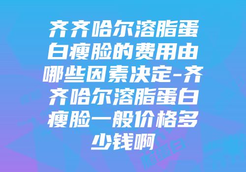 齐齐哈尔溶脂蛋白瘦脸的费用由哪些因素决定-齐齐哈尔溶脂蛋白瘦脸一般价格多少钱啊