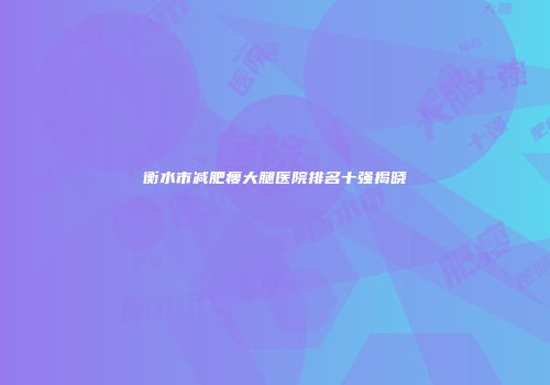 衡水市减肥瘦大腿医院排名十强揭晓
