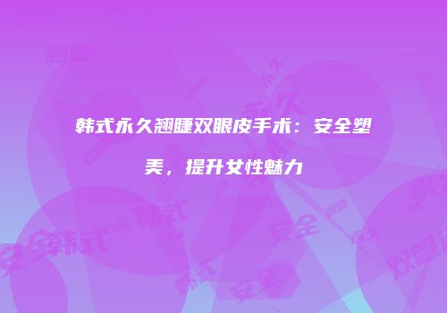 韩式永久翘睫双眼皮手术：安全塑美，提升女性魅力