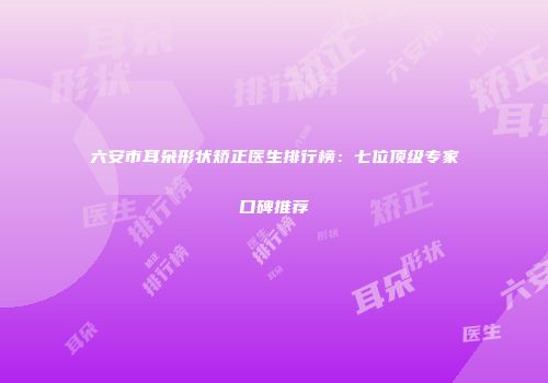 六安市耳朵形状矫正医生排行榜：七位顶级专家口碑推荐