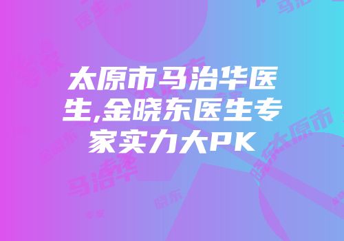 太原市马治华医生,金晓东医生专家实力大PK