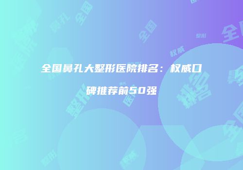 全国鼻孔大整形医院排名：权威口碑推荐前50强