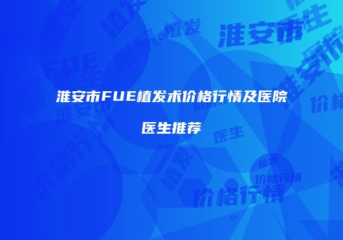 淮安市FUE植发术价格行情及医院医生推荐