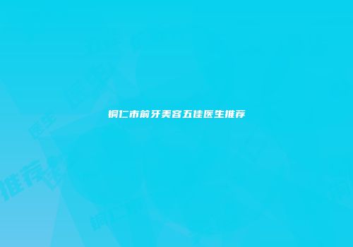铜仁市前牙美容五佳医生推荐