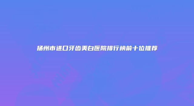 扬州市进口牙齿美白医院排行榜前十位推荐