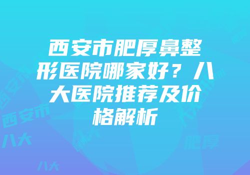 西安市肥厚鼻整形医院哪家好？八大医院推荐及价格解析