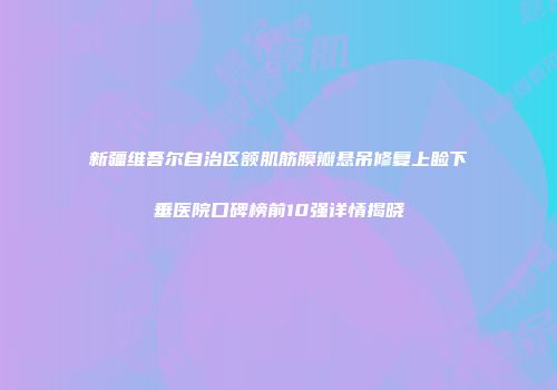 新疆维吾尔自治区额肌筋膜瓣悬吊修复上睑下垂医院口碑榜前10强详情揭晓