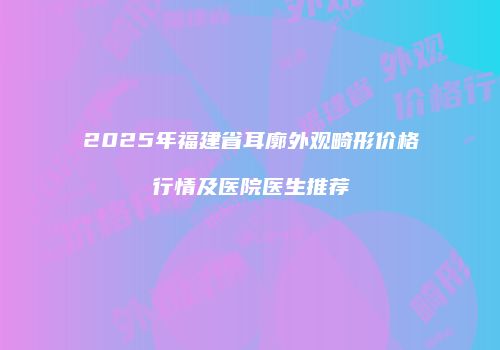 2025年福建省耳廓外观畸形价格行情及医院医生推荐