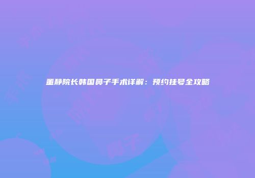 董静院长韩国鼻子手术详解：预约挂号全攻略