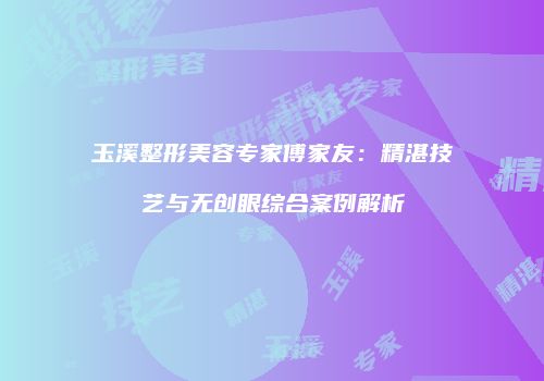 玉溪整形美容专家傅家友：精湛技艺与无创眼综合案例解析