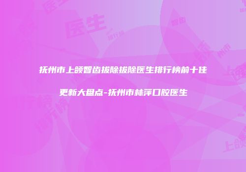 抚州市上颌智齿拔除拔除医生排行榜前十佳更新大盘点-抚州市林萍口腔医生