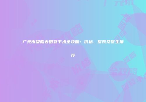 广元市吸脂去眼袋手术全攻略：价格、医院及医生推荐