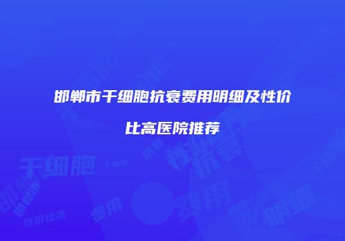 邯郸市干细胞抗衰费用明细及性价比高医院推荐