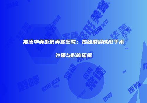 常德华美整形美容医院：揭秘唇峰成形手术效果与影响因素