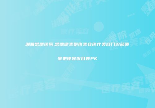湘雅常德医院,常德德美整形美容医疗美容门诊部哪家更便宜价目表PK