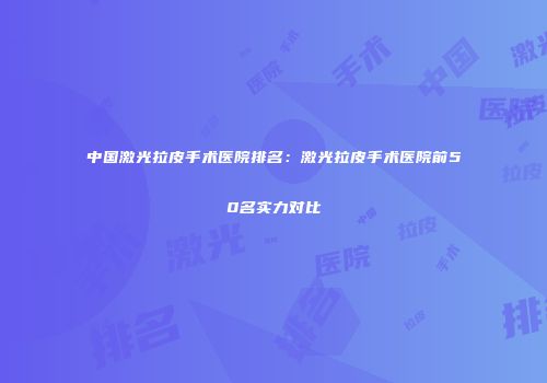 中国激光拉皮手术医院排名：激光拉皮手术医院前50名实力对比