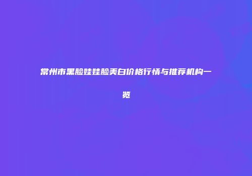 常州市黑脸娃娃脸美白价格行情与推荐机构一览