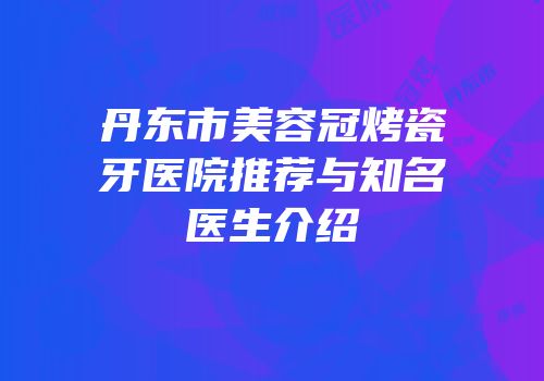 丹东市美容冠烤瓷牙医院推荐与知名医生介绍