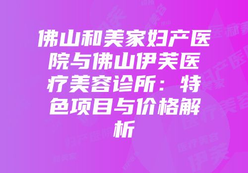 佛山和美家妇产医院与佛山伊芙医疗美容诊所：特色项目与价格解析