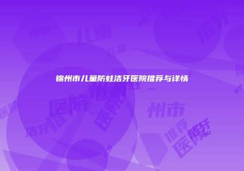 锦州市儿童防蛀洁牙医院推荐与详情