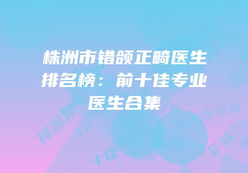 株洲市错颌正畸医生排名榜：前十佳专业医生合集