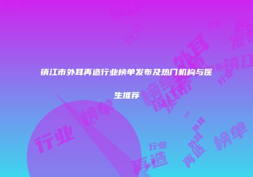 镇江市外耳再造行业榜单发布及热门机构与医生推荐