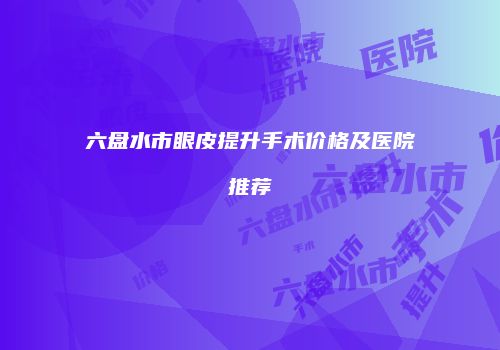 六盘水市眼皮提升手术价格及医院推荐