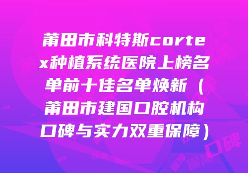 莆田市科特斯cortex种植系统医院上榜名单前十佳名单焕新（莆田市建国口腔机构口碑与实力双重保障）