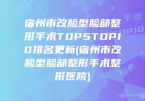 宿州市改脸型脸部整形手术TOP5TOP10排名更新(宿州市改脸型脸部整形手术整形医院)